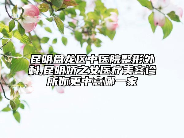 昆明盘龙区中医院整形外科,昆明娇之女医疗美容诊所你更中意哪一家