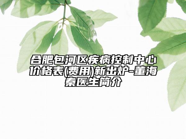 合肥包河区疾病控制中心价格表(费用)新出炉-董海秦医生简介