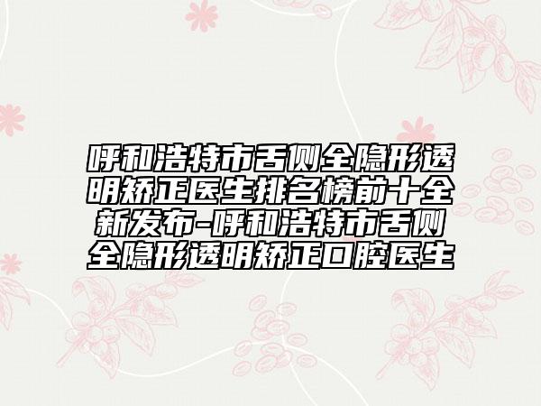 呼和浩特市舌侧全隐形透明矫正医生排名榜前十全新发布-呼和浩特市舌侧全隐形透明矫正口腔医生
