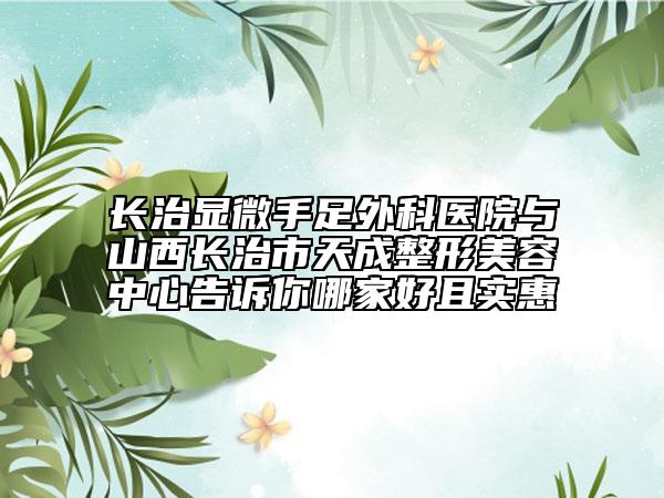 长治显微手足外科医院与山西长治市天成整形美容中心告诉你哪家好且实惠
