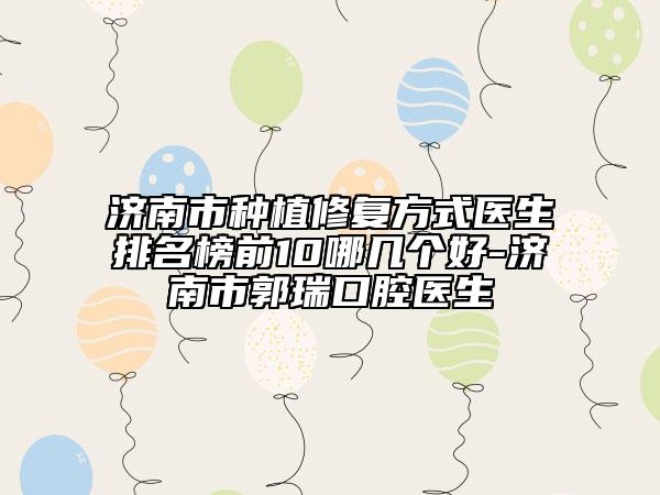 济南市种植修复方式医生排名榜前10哪几个好-济南市郭瑞口腔医生