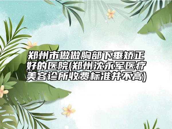 郑州市做做胸部下垂矫正好的医院(郑州沈永军医疗美容诊所收费标准并不高)