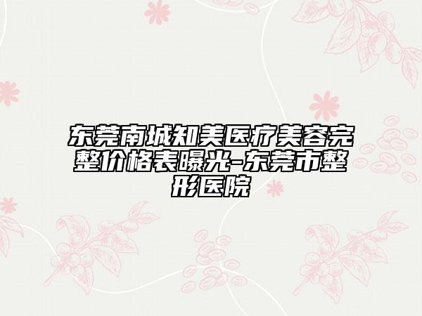 东莞南城知美医疗美容完整价格表曝光-东莞市整形医院