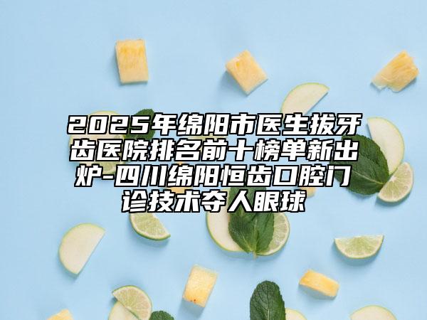 2025年绵阳市医生拔牙齿医院排名前十榜单新出炉-四川绵阳恒齿口腔门诊技术夺人眼球