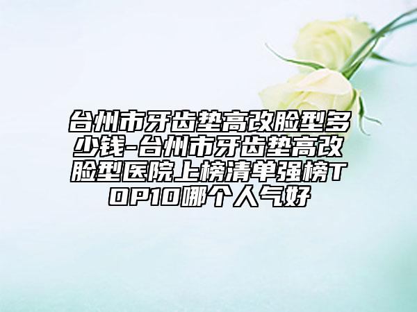 台州市牙齿垫高改脸型多少钱-台州市牙齿垫高改脸型医院上榜清单强榜TOP10哪个人气好
