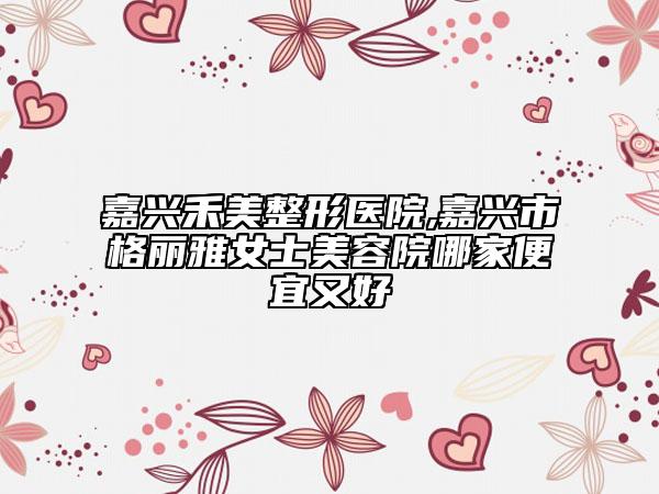 嘉兴禾美整形医院,嘉兴市格丽雅女士美容院哪家便宜又好