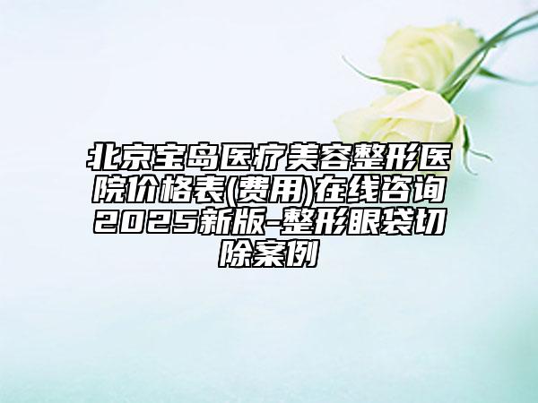 北京宝岛医疗美容整形医院价格表(费用)在线咨询2025新版-整形眼袋切除案例