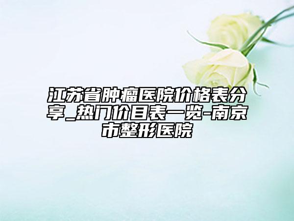 江苏省肿瘤医院价格表分享_热门价目表一览-南京市整形医院