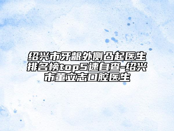 绍兴市牙龈外侧凸起医生排名榜top5速自查-绍兴市董立志口腔医生
