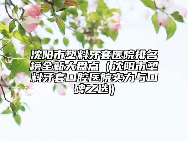 沈阳市塑料牙套医院排名榜全新大盘点（沈阳市塑料牙套口腔医院实力与口碑之选）