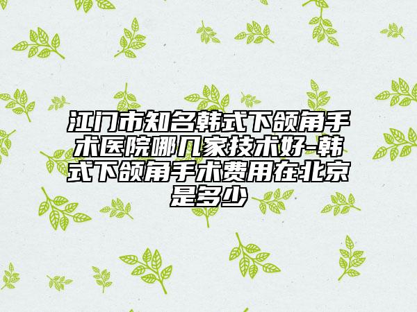 江门市知名韩式下颌角手术医院哪几家技术好-韩式下颌角手术费用在北京是多少