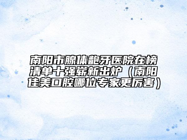 南阳市腺体龅牙医院在榜清单十强崭新出炉（南阳佳美口腔哪位专家更厉害）