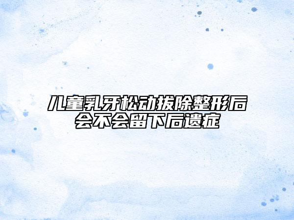 儿童乳牙松动拔除整形后会不会留下后遗症