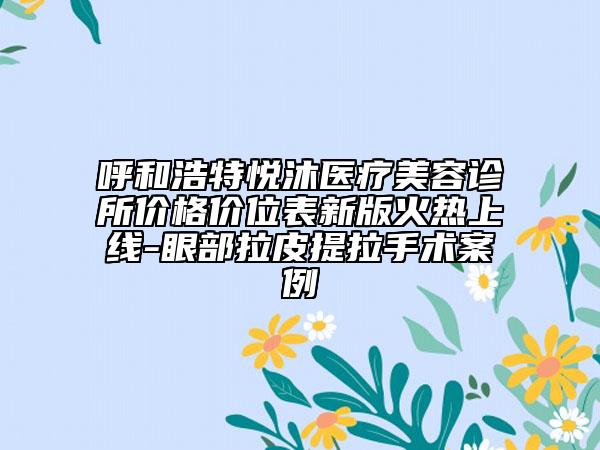 呼和浩特悦沐医疗美容诊所价格价位表新版火热上线-眼部拉皮提拉手术案例