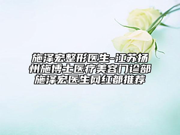施泽宏整形医生-江苏扬州施博士医疗美容门诊部施泽宏医生网红都推荐