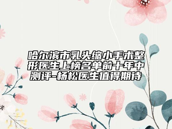 哈尔滨市乳头缩小手术整形医生上榜名单前十年中测评-杨松医生值得期待
