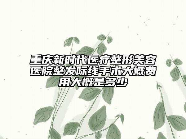 重庆新时代医疗整形美容医院整发际线手术大概费用大概是多少