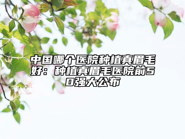中国哪个医院种植真眉毛好：种植真眉毛医院前50强大公布