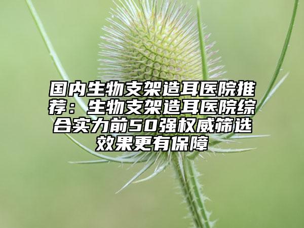 国内生物支架造耳医院推荐：生物支架造耳医院综合实力前50强权威筛选效果更有保障