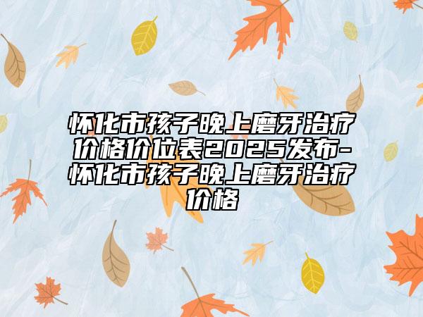 怀化市孩子晚上磨牙治疗价格价位表2025发布-怀化市孩子晚上磨牙治疗价格