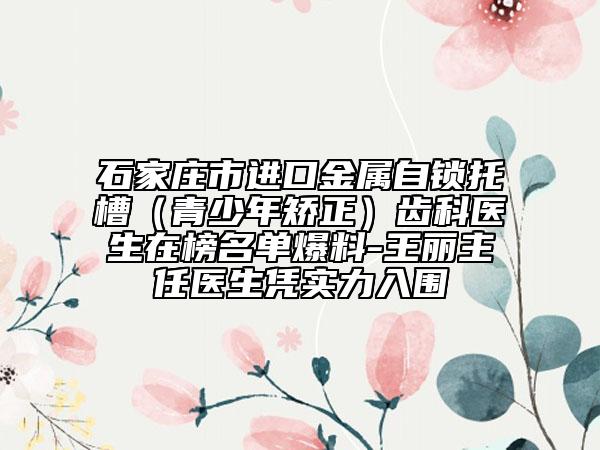 石家庄市进口金属自锁托槽（青少年矫正）齿科医生在榜名单爆料-王丽主任医生凭实力入围