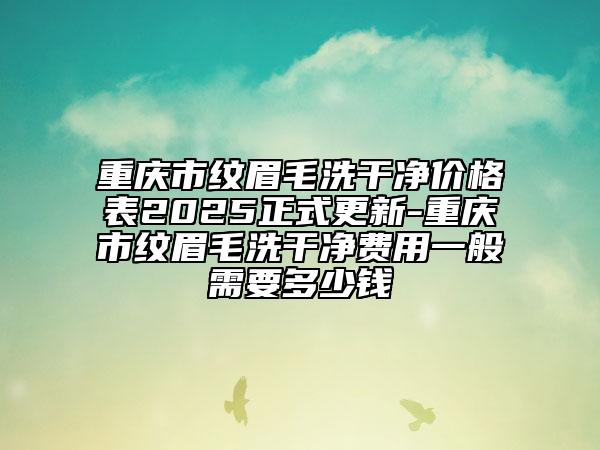 重庆市纹眉毛洗干净价格表2025正式更新-重庆市纹眉毛洗干净费用一般需要多少钱