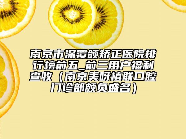 南京市深覆颌矫正医院排行榜前五_前三用户福利查收（南京美呀植联口腔门诊部颇负盛名）