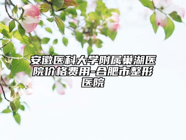 安徽医科大学附属巢湖医院价格费用-合肥市整形医院