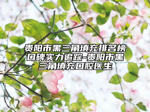 贵阳市黑三角填充排名榜口碑实力追踪-贵阳市黑三角填充口腔医生