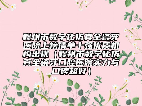 赣州市数字化仿真全瓷牙医院上榜清单十强优质机构出挑（赣州市数字化仿真全瓷牙口腔医院实力与口碑超好）