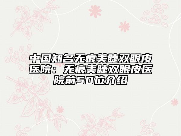中国知名无痕美睫双眼皮医院：无痕美睫双眼皮医院前50位介绍