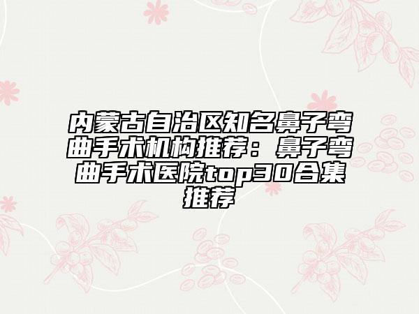 内蒙古自治区知名鼻子弯曲手术机构推荐：鼻子弯曲手术医院top30合集推荐
