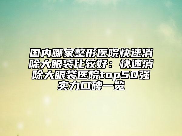 国内哪家整形医院快速消除大眼袋比较好：快速消除大眼袋医院top50强实力口碑一览