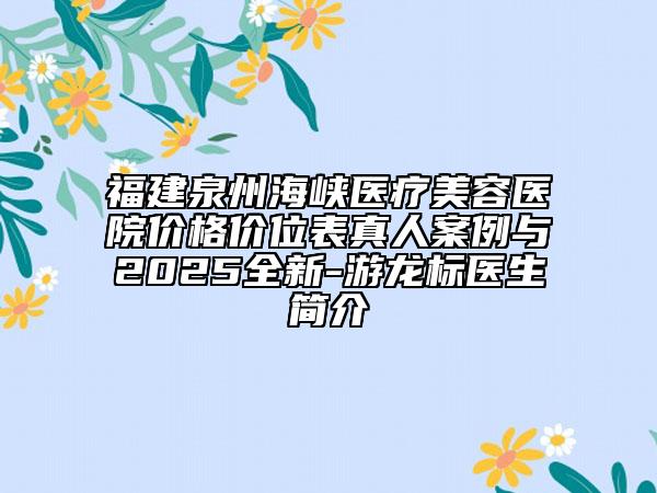 福建泉州海峡医疗美容医院价格价位表真人案例与2025全新-游龙标医生简介
