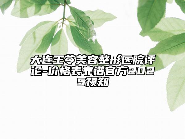 大连王苓美容整形医院评论-价格表靠谱官方2025预知