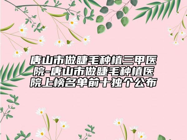 唐山市做睫毛种植三甲医院-唐山市做睫毛种植医院上榜名单前十独个公布