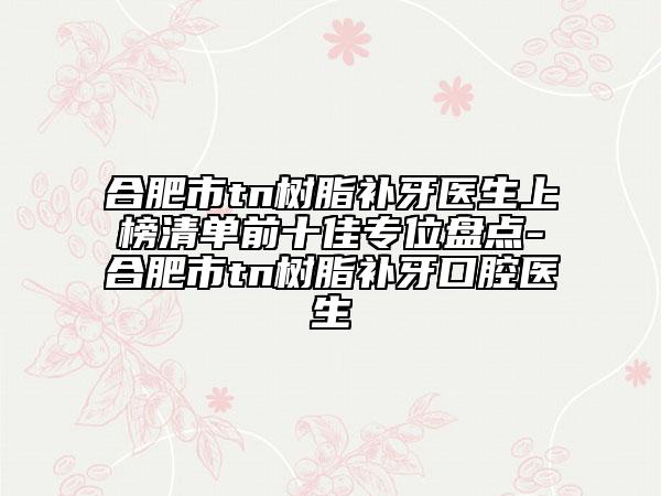 合肥市tn树脂补牙医生上榜清单前十佳专位盘点-合肥市tn树脂补牙口腔医生
