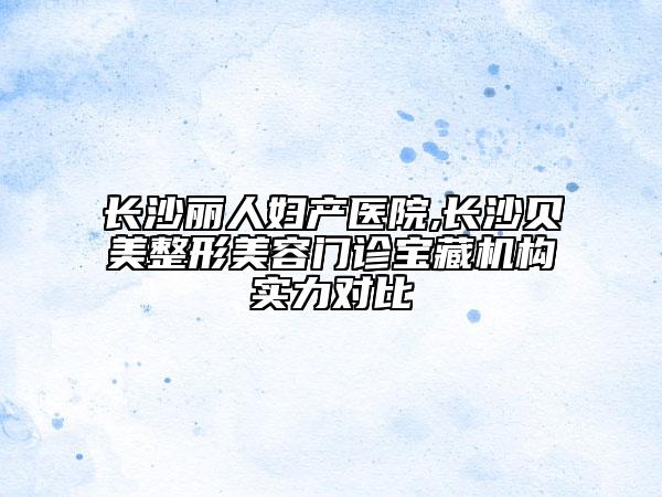 长沙丽人妇产医院,长沙贝美整形美容门诊宝藏机构实力对比