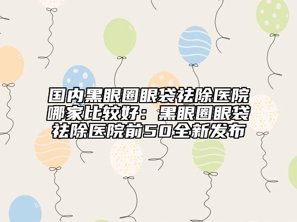 国内黑眼圈眼袋祛除医院哪家比较好：黑眼圈眼袋祛除医院前50全新发布