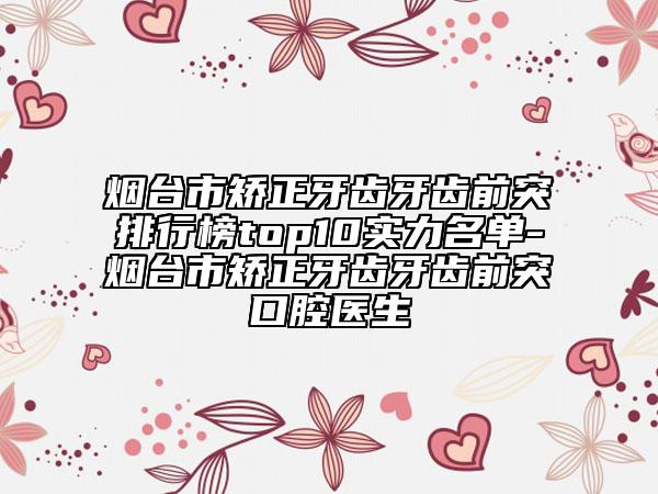 烟台市矫正牙齿牙齿前突排行榜top10实力名单-烟台市矫正牙齿牙齿前突口腔医生