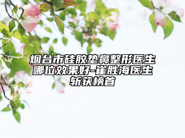 烟台市硅胶垫鼻整形医生哪位效果好-崔胜海医生斩获榜首