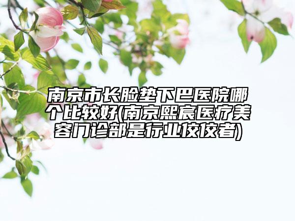 南京市长脸垫下巴医院哪个比较好(南京熙宸医疗美容门诊部是行业佼佼者)