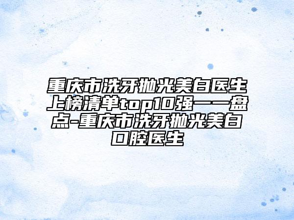 重庆市洗牙抛光美白医生上榜清单top10强一一盘点-重庆市洗牙抛光美白口腔医生