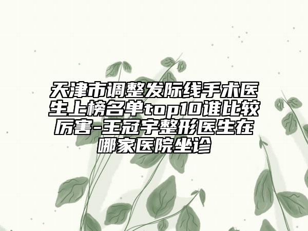 天津市调整发际线手术医生上榜名单top10谁比较厉害-王冠宇整形医生在哪家医院坐诊