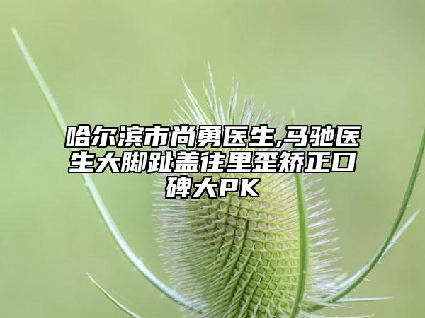 哈尔滨市尚勇医生,马驰医生大脚趾盖往里歪矫正口碑大PK