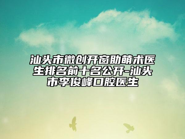 汕头市微创开窗助萌术医生排名前十名公开-汕头市李俊峰口腔医生