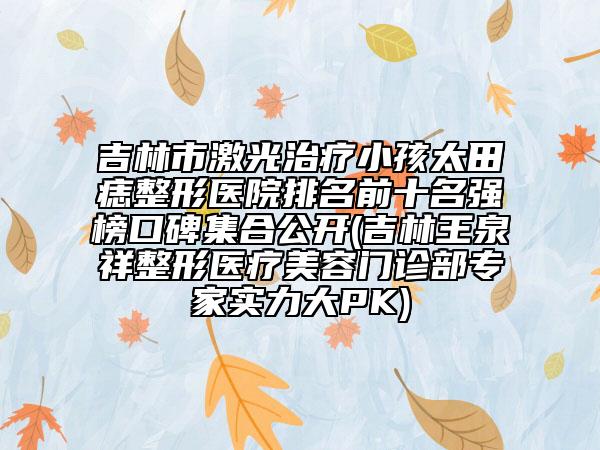 吉林市激光治疗小孩太田痣整形医院排名前十名强榜口碑集合公开(吉林王泉祥整形医疗美容门诊部专家实力大PK)