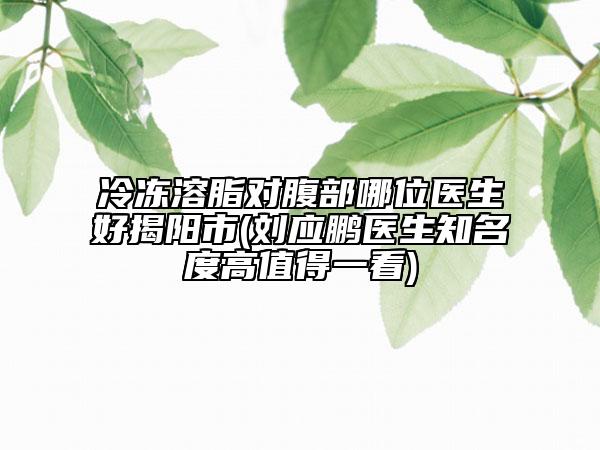 冷冻溶脂对腹部哪位医生好揭阳市(刘应鹏医生知名度高值得一看)