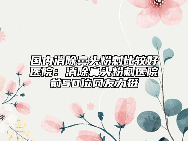 国内消除鼻头粉刺比较好医院：消除鼻头粉刺医院前50位网友力挺