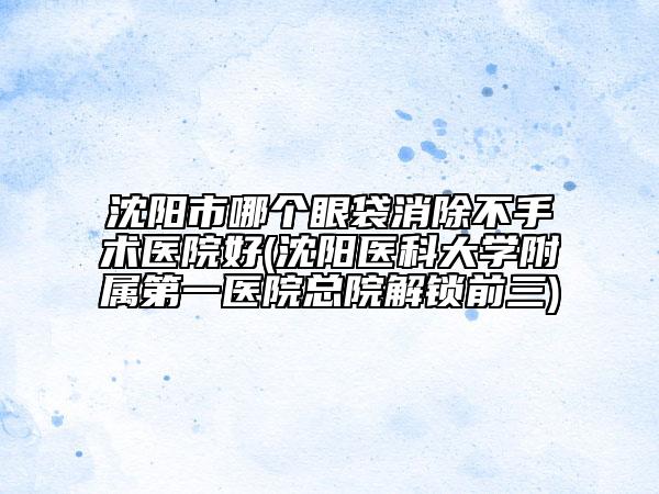 沈阳市哪个眼袋消除不手术医院好(沈阳医科大学附属第一医院总院解锁前三)